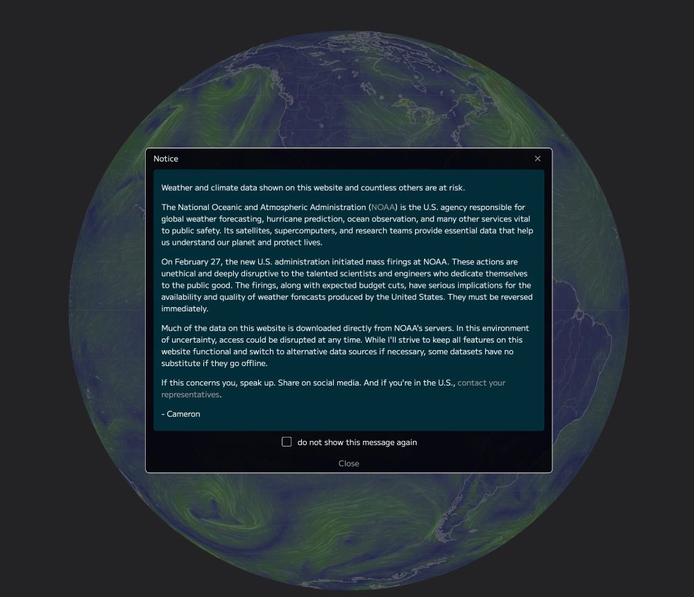 Weather and climate data shown on this website and countless others are at risk.
The National Oceanic and Atmospheric Administration (NOAA) is the U.S. agency responsible for global weather forecasting, hurricane prediction, ocean observation, and many other services vital to public safety. Its satellites, supercomputers, and research teams provide essential data that help us understand our planet and protect lives.
On February 27, the new U.S. administration initiated mass firings at NOAA. These actions are unethical and deeply disruptive to the talented scientists and engineers who dedicate themselves to the public good. The firings, along with expected budget cuts, have serious implications for the availability and quality of weather forecasts produced by the United States. They must be reversed immediately.
Much of the data on this website is downloaded directly from NOAA's servers. In this environment of uncertainty, access could be disrupted at any time. While I'll strive to keep all features on this website functional and switch to alternative data sources if necessary, some datasets have no substitute if they go offline.
If this concerns you, speak up. Share on social media. And if you're in the U.S., contact your representatives.
- Cameron
•