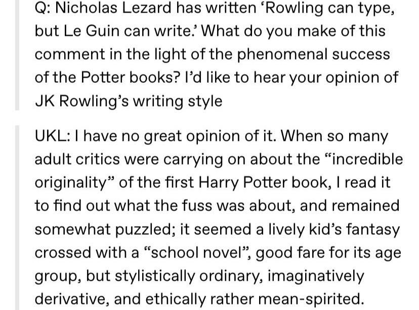 Question: Nicholas Lezard has written 'Rowling can type, but Le Guin can write'. What do you make of this comment in the light of the phenomenal success of the Potter books? I'd like to hear your opinion of JK Rowling's writing style. Ursula K. Le Guin: 