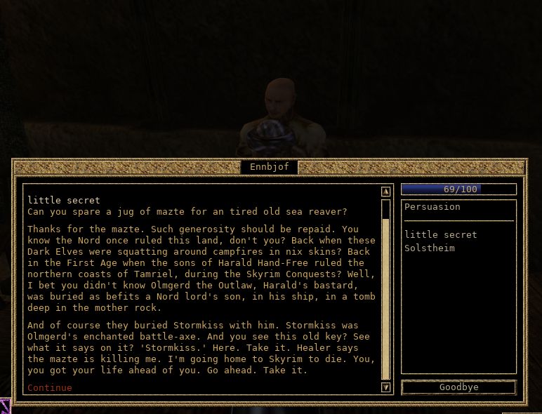 マッツェをありがとう。厚意にはお返しをしなければな。
ノルドがかつてこの地を支配していたことを知っているだろう？
ダークエルフどもが水妖の皮をまとって野営火の周りにたむろしていた時代。
ハルダール・フリーハンドの息子たちが、タムリエル北岸を支配した第一紀スカイリム征服の時代の話だ。
さて、お前さんは知らなかっただろうな。ハルダールの庶子、無法者オルムガードが
ノルドの領主の息子にふさわしく母なる岩の奥深く、自らの船と共に
墓に葬られたことを。もちろん、ストームキスも共に埋葬された。
ストームキスはオルムゲルドの魔力付与された戦斧だ。
この古びた鍵を見てみろ。刻まれた文字が見えるか？
『ストームキス』だ。ほら、受け取りな。
治療師が言うには、マッツェが俺を殺すらしい。
俺は故郷スカイリムで死ぬつもりだ。お前さんにはまだ人生が残っている。さあ、受け取って行きな。