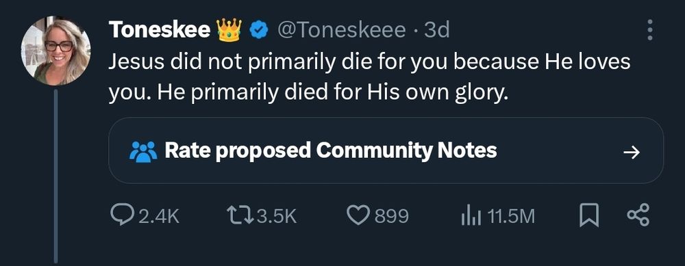 tweet by @toneskeee

Jesus did not primarily die for you because He loves you. He primarily died for His own glory.


2.4k replies. 3.5k retweets. 899 likes. 11.5m views