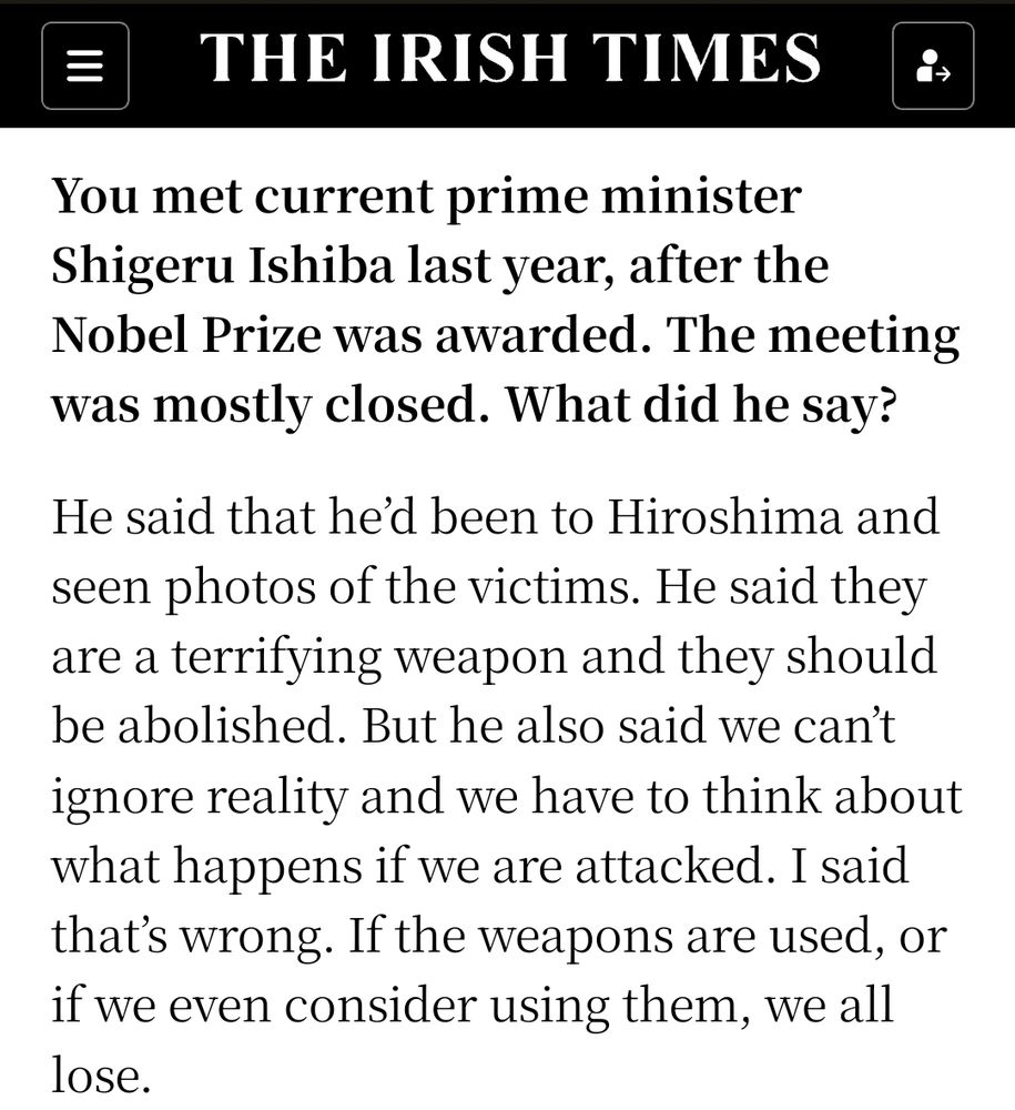 You met current prime minister Shigeru Ishiba last year, after the Nobel Prize was awarded. The meeting was mostly closed. What did he say?


He said that he’d been to Hiroshima and seen photos of the victims. He said they are a terrifying weapon and they should be abolished. But he also said we can’t ignore reality and we have to think about what happens if we are attacked. I said that’s wrong. If the weapons are used, or if we even consider using them, we all lose.