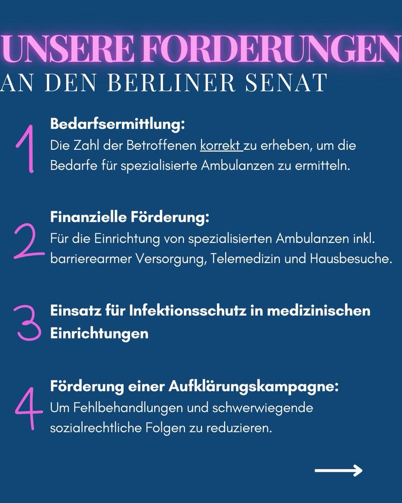 UNSERE FORDERUNGEN AN DEN BERLINER SENAT
Bedarfsermittlung:
1 Rie Zol der Betrofenen kanek zu schelben, un die
Bedarfe für spezialisierte Ambulanzen zu ermitteln.
Finanzielle Förderung:
2 Für die Einrichtung von spezilisierten Ambulanzen inkl.
barrierearmer Versorgung, Telemedizin und Hausbesuche.
Einsatz für Intektionsschutz in medizinischer
3 Einrichtungen
Förderung einer Aufklärungskampagne:
4 umfl schon lungen ind etriesende
sozialrechtliche Folgen zu reduzieren.