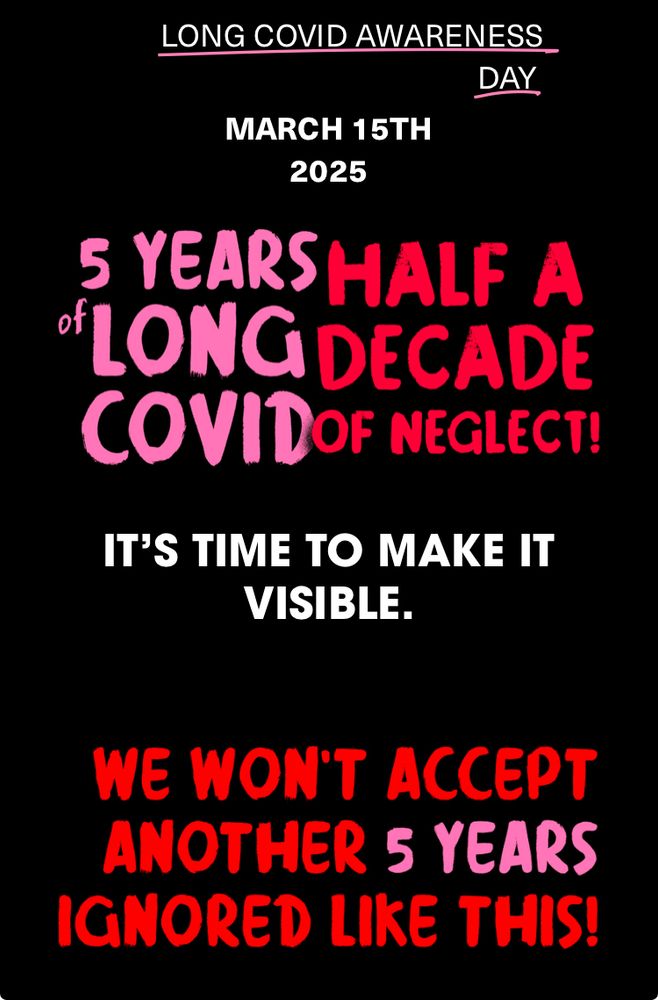 https://www.berlinbuyersclub.com/5-years-long-covid 

LONG COVID AWARENESS
DAY
MARCH 15TH 2025
5 YEARS HALF A DECADE OF NEGLECT! 
IT'S TIME TO MAKE IT VISIBLE.
WE WON'T ACCEPT ANOTHER 5 YEARS
IGNORED LIKE THIS!
