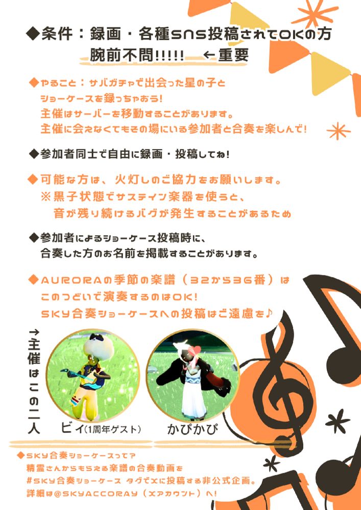 ・条件:録画・SNS投稿されてOKの方
腕前不問! ←重要
・やること:サバガチャで出会った星の
子とショーケースを撮っちゃおう!
主催はサーバーを移動することがあり
ます。
主催に会えなくてもその場にいる参加
者と合奏楽しんで!
・参加者同士で自由に録画して投稿してね!
・可能な方は、火灯しのご協力をお願
いします。
※黒子状態でサステイン楽器を使うと、
音が残り続けるバグが発生することが
あるため。
◎参加者によるショーケース投稿時
に、合奏した方のお名前を掲載するこ
とがあります。各種SNSに掲載する可能性があります。
・オーロラの季節の楽譜 (32~36)
は、 集いで演奏するのはok !
Sky合奏ショーケースへの投稿はご遠
慮を!
(主催者写真:  ビィ、かぴかぴの星の子)
・Sky合奏ショーケースって?
精霊さんからもらえる楽譜の合奏動画
を#sky合奏ショーケース タグでXに
投稿する非公式企画。 詳細はれいさん
のアカウントへ!

星の子の集いガイドラインに則って節度ある行動をお願いします♡