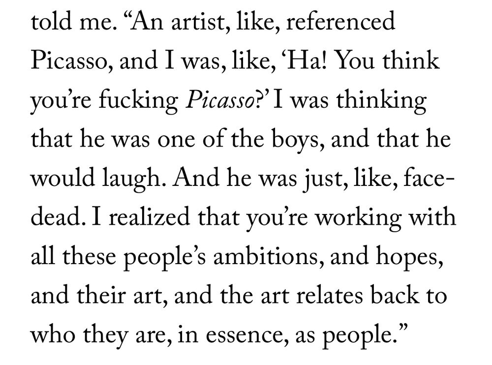 told me.
"An artist, like, referenced
Picasso, and I was, like, 'Ha! You think you're fucking Picasso?' I was thinking that he was one of the boys, and that he would laugh. And he was just, like, face-dead. I realized that you're working with all these people's ambitions, and hopes, and their art, and the art relates back to who they are, in essence, as people.