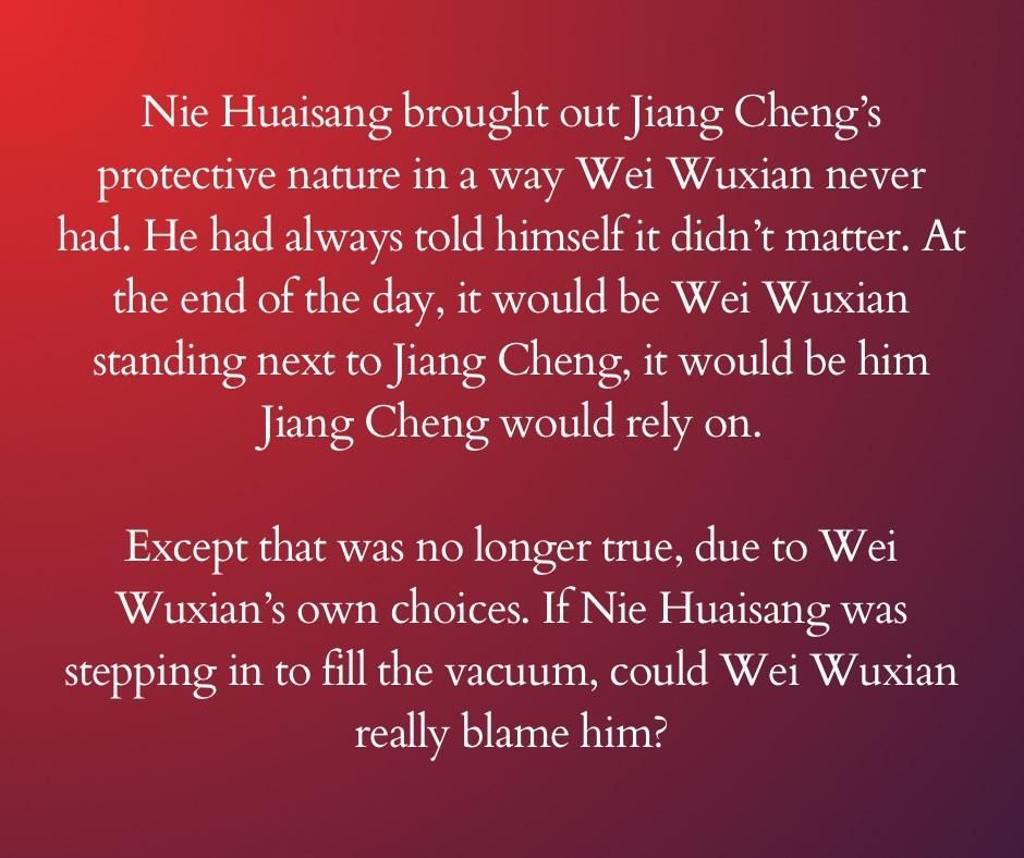 Nie Huaisang brought out Jiang Cheng’s protective nature in a way Wei Wuxian never had. He had always told himself it didn’t matter. At the end of the day, it would be Wei Wuxian standing next to Jiang Cheng, it would be him Jiang Cheng would rely on.

Except that was no longer true, due to Wei Wuxian’s own choices. If Nie Huaisang was stepping in to fill the vacuum, could Wei Wuxian really blame him?