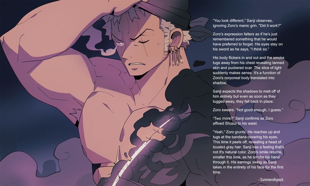 Image of zoro removing his bandana. He's frowning. His body is made of smoke that is blowing away and revealing skin beneath. His scar is a slash of light through smoke and skin. 
Overlaid on the side of the image is the following text:
"You look different,” Sanji observes, ignoring Zoro’s manic grin. “Did it work?”
Zoro’s expression falters as if he’s just remembered something that he would have preferred to forget. His eyes stay on his sword as he says, “I think so.”
His body flickers in and out and the smoke tugs away from his chest revealing tanned skin and puckered scar. The slice of light suddenly makes sense. It's a function of Zoro's corporeal body translated into shadow.
Sanji expects the shadows to melt off of him entirely but even as soon as they tugged away, they fall back in place. 
Zoro swears. “Not good enough, I guess.”
“Two more?” Sanji confirms as Zoro affixed Shusui to his waist. 
“Yeah,” Zoro grunts. He reaches up and tugs at the bandana covering his eyes. This time it peels off, revealing a head of tousled gray hair. Sanji has a feeling that's not It's natural color. Zoro's smile returns, smaller this time, as he scrubs his hand through it. His earrings swing as Sanji takes in the entirety of his face for the first time.

