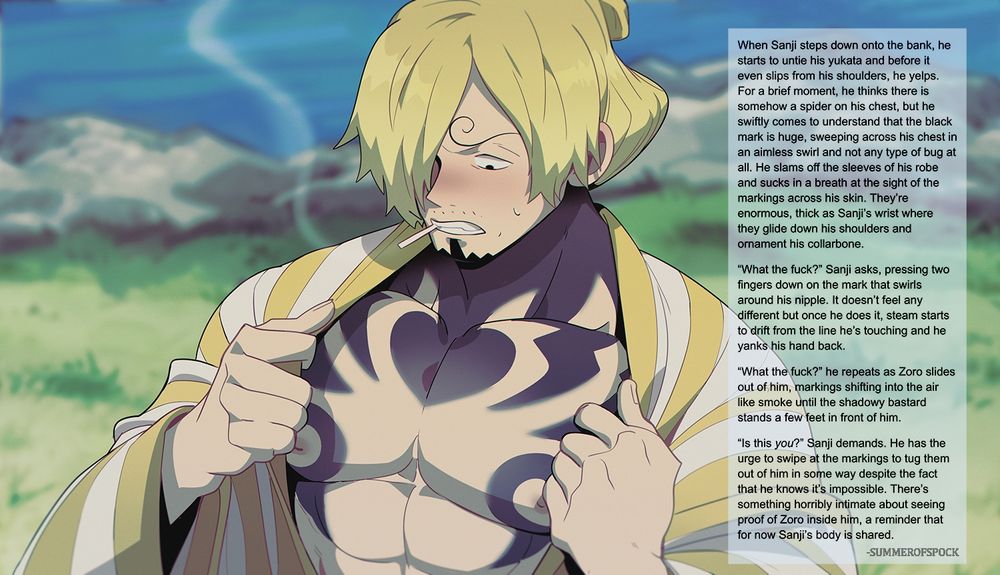 Image of Sanji in his Wano costume (yellow and white striped yukata) opening his yukata to see large black swirled markings on his skin. He looks distressed.
Image overlaid with the following text:
When Sanji steps down onto the bank, he starts to untie his yukata and before it even slips from his shoulders, he yelps. For a brief moment, he thinks there is somehow a spider on his chest, but he swiftly comes to understand that the black mark is huge, sweeping across his chest in an aimless swirl and not any type of bug at all. He slams off the sleeves of his robe and sucks in a breath at the sight of the markings across his skin. They’re enormous, thick as Sanji’s wrist where they glide down his shoulders and ornament his collarbone.
“What the fuck?” Sanji asks, pressing two fingers down on the mark that swirls around his nipple. It doesn’t feel any different but once he does it, steam starts to drift from the line he’s touching and he yanks his hand back.
“What the fuck?” he repeats as Zoro slides out of him, markings shifting into the air like smoke until the shadowy bastard stands a few feet in front of him.
“Is this you?” Sanji demands. He has the urge to swipe at the markings to tug them out of him in some way despite the fact that he knows it’s impossible. There’s something horribly intimate about seeing proof of Zoro inside him, a reminder that for now Sanji’s body is shared.
