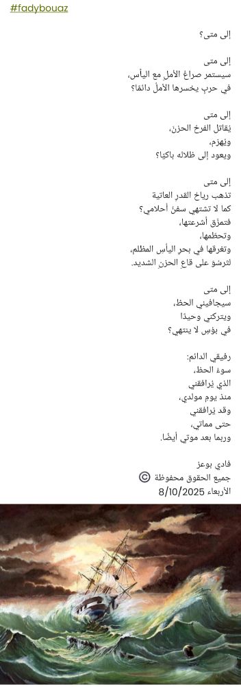 #fadybouaz

إلى متى؟

إلى متى
سيستمر صراعُ الأملِ مع اليأس،
في حربٍ يخسرها الأملُ دائمًا؟

إلى متى
يُقاتل الفرحُ الحزنَ،
ويُهزم،
ويعود إلى ظلاله باكيًا؟

إلى متى
تذهب رياحُ القدرِ العاتية
كما لا تشتهي سفنُ أحلامي؟
فتمزّق أشرعتها،
وتحطّمها،
وتغرقها في بحرِ اليأسِ المظلم،
لتَرسُوَ على قاعِ الحزنِ الشديد.

إلى متى
سيجافيني الحظ،
ويتركني وحيدًا
في بؤسٍ لا ينتهي؟

رفيقي الدائم:
سوءُ الحظ،
الذي يُرافقني
منذ يومِ مولدي،
وقد يُرافقني
حتى مماتي،
وربما بعد موتي أيضًا.

فادي بوعز
جميع الحقوق محفوظة ©️
الأربعاء 8/10/2025