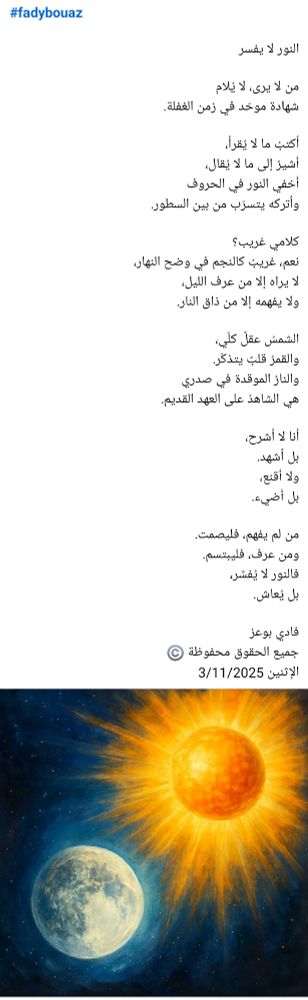 #fadybouaz

النور لا يفسر

من لا يرى، لا يُلام  
شهادة موحّد في زمن الغفلة. 

أكتبُ ما لا يُقرأ،  
أُشيرُ إلى ما لا يُقال،  
أُخفي النور في الحروف  
وأتركه يتسرّب من بين السطور.

كلامي غريب؟  
نعم، غريبٌ كالنجم في وضح النهار،  
لا يراه إلا من عرف الليل،  
ولا يفهمه إلا من ذاق النار.

الشمسُ عقلٌ كلّي،  
والقمرُ قلبٌ يتذكّر.  
والنارُ الموقدة في صدري  
هي الشاهدُ على العهد القديم.

أنا لا أشرح،  
بل أشهد.  
ولا أُقنع،  
بل أُضيء.

من لم يفهم، فليصمت.  
ومن عرف، فليبتسم.  
فالنور لا يُفسَّر،  
بل يُعاش.

فادي بوعز
جميع الحقوق محفوظة ©️
الإثنين 3/11/2025 