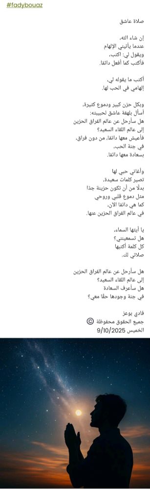 #fadybouaz

صلاة عاشق

إن شاء الله،
عندما يأتيني الإلهام
ويقول لي: اكتب،
فأكتب كما أفعل دائمًا.

أكتب ما يقوله لي،
إلهامي في الحب لها.

وبكل حزن كبير ودموع كثيرة،
أسأل بلهفة عاشق لحبيبته:
هل سأرحل عن عالم الفراق الحزين
إلى عالم اللقاء السعيد؟
فأعيش معها دائمًا، من دون فراق،
في جنة الحب،
بسعادة معها دائمًا.

وأغاني حبي لها
تصير كلمات سعيدة،
بدلًا من أن تكون حزينة جدًا
مثل دموع قلبي وروحي
كما هي دائمًا الآن،
في عالم الفراق الحزين عنها.

يا أيتها السماء،
هل تسمعينني؟
كل كلمة أكتبها
صلاتي لك.

هل سأرحل عن عالم الفراق الحزين
إلى عالم اللقاء السعيد؟
هل سأعرف السعادة
في جنة وجودها حقًا معي؟

فادي بوعز
جميع الحقوق محفوظة ©️
الخميس 9/10/2025 