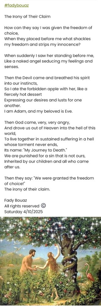 #fadybouaz 

​The Irony of Their Claim

​How can they say I was given the freedom of choice,
When they placed before me what shackles my freedom and strips my innocence?

​When suddenly I saw her standing before me,
Like a naked angel seducing my feelings and senses.

Then the Devil came and breathed his spirit into our instincts,
So I ate the forbidden apple with her, like a fiercely hot dessert 
Expressing our desires and lusts for one another.
​I am Adam, and my beloved is Eve.

​Then God came, very, very angry,
And drove us out of Heaven into the hell of this world,
To live together in sustained suffering in a hell whose torment never ends,
Its name: "My Journey to Death."
​We are punished for a sin that is not ours,
Inherited by our children and all who came after us.

​Then they say: "We were granted the freedom of choice!"
The irony of their claim.

Fady Bouaz 
All rights reserved ©️ 
Saturday 4/10/2025