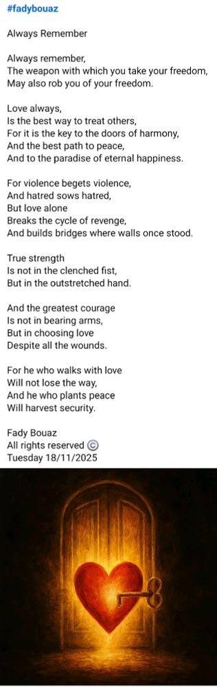 #fadybouaz 

Always Remember

Always remember,
The weapon with which you take your freedom,
May also rob you of your freedom.

Love always,
Is the best way to treat others,
For it is the key to the doors of harmony,
And the best path to peace,
And to the paradise of eternal happiness.

For violence begets violence,
And hatred sows hatred,
But love alone
Breaks the cycle of revenge,
And builds bridges where walls once stood.

True strength
Is not in the clenched fist,
But in the outstretched hand.

And the greatest courage
Is not in bearing arms,
But in choosing love
Despite all the wounds.

For he who walks with love
Will not lose the way,
And he who plants peace
Will harvest security.

Fady Bouaz 
All rights reserved ©️ 
Tuesday 18/11/2025