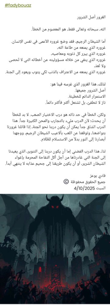 #fadybouaz

​الغرور أصل الشرور

​الله، سبحانه وتعالى فقط، هو المعصوم من الخطأ.

​أما الشيطان الرجيم، فقد وضع غروره الأعمى في نفس الإنسان.
غروره الذي يمنعه من طاعة الله،
غروره الذي يبرر كل ذنوبه ومعاصيه،
غروره الذي ينفي من خلاله مسؤوليته عن أخطائه التي لا تُحصى ولا تُعدّ،
غروره الذي يمنعه من الاعتراف بالذنب لكي يتوب ويعود إلى الجنة.

​لذلك، هذا الغرور الذي غرسه فينا هو:
​أصل الشرور جميعها.
​الاستمرار الدائم للخطيئة.
​نارٌ لا تنطفئ، بل تشتعل أكثر فأكثر دائماً.

​ولكن، الخطأ في حد ذاته هو درب الاختيار الصعب. لا بد للخطأ أن يحدث؛ لأن الدرب مليء بالتجارب والمحن الكثيرة جداً. هذا الدرب الشاق جداً يمكن أن يكون دربنا نحو الجنة، إذا قاتلنا غرورنا بتواضعنا، وتوقفنا عن اللعب بألاعيب الشيطان الرجيم، ووجهنا أبصارنا إلى النور بدلاً من الاستسلام للظلام.

​لذا، هذا الدرب المُضني إما أن يكون دربنا إلى التنوير، الذي يعيدنا إلى الجنة التي غادرناها من أجل أكل التفاحة المحرمة بإغواء الشيطان الشرير، أو أن يكون طريقنا إلى جحيم عذابه لا ينتهي أبداً.

فادي بوعز
جميع الحقوق محفوظة ©️
السبت 4/10/2025 