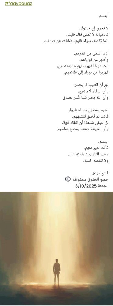 #fadybouaz

إبتسم 

لا تحزن إن خانوك،
فالخيانة لا تمسّ نقاء قلبك،
إنما تكشف سواد قلوبٍ ضاقت عن صدقك.

أنت أسمى من غدرهم،
وأطهر من نواياهم،
أنت مرآةٌ أظهرت لهم ما يفتقدون،
فهربوا من نورك إلى ظلامهم.

ثق أن الطيب لا يخسر،
وأن الوفاء لا يضيع،
وأن الله يجبر قلبًا كُسر بصدق.

دعهم يمضون بما اختاروا،
فأنت لم تُخلق لتُشبههم،
بل لتبقى شاهدًا أن النقاء قوة،
وأن الخيانة ضعفٌ يفضح صاحبه.

ابتسم،
فأنت خيرٌ منهم،
وخيرُ القلوب لا يلوثه غدر،
ولا تنقصه خيبة.

فادي بوعز
جميع الحقوق محفوظة ©️
الجمعة 3/10/2025 