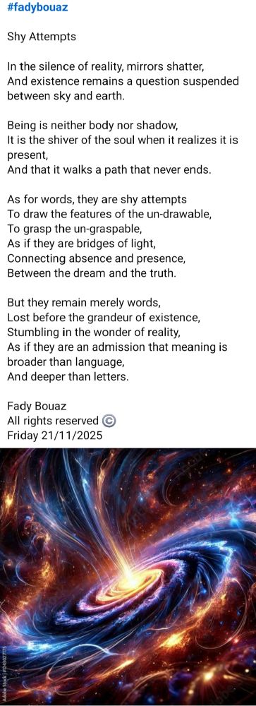 #fadybouaz 

Shy Attempts 

In the silence of reality, mirrors shatter,
And existence remains a question suspended between sky and earth.

Being is neither body nor shadow,
It is the shiver of the soul when it realizes it is present,
And that it walks a path that never ends.

As for words, they are shy attempts
To draw the features of the un-drawable,
To grasp the un-graspable,
As if they are bridges of light,
Connecting absence and presence,
Between the dream and the truth.

But they remain merely words,
Lost before the grandeur of existence,
Stumbling in the wonder of reality,
As if they are an admission that meaning is broader than language,
And deeper than letters.

Fady Bouaz 
All rights reserved ©️ 
Friday 21/11/2025