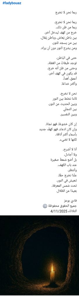 #fadybouaz

ربما نحن لا نخرج

ربما نحن لا نخرج،
ربما من ظن ذلك،
خرج من كهفٍ ليدخل آخر،
بين باطنٍ يُعاش، وباطنٍ يُقال،
بين من يسجد للنور،
ومن يشرح النور دون أن يراه.

حتى في الباطن،
توجد طبقاتٌ من الغفلة،
وحتى من ظنّ أنه خرج،
قد يكون في كهفٍ آخر،
أعمق، أهدأ،
وأكثر خداعًا.

نحن لا نخرج،
لأننا نخلط بين النور
وبين الحديث عن النور،
بين التجلّي
وبين التفسير.

إن كان خشوعًا، فهو نجاة.
وإن كان ادّعاءً، فهو كهفٌ جديد
بأسماءٍ أكثر أناقة،
لكنها لا تضيء.

أنا لا أشرح،
ولا أجادل،
بل أضع شمعةً صغيرة
عند باب الكهف،
وأنتظر،
علّنا نخرج حقًا،
لنعيش في النور،
تحت شمس المعرفة،
بعيدًا عن الظلال.

فادي بوعز
جميع الحقوق محفوظة ©️
الثلاثاء 4/11/2025 