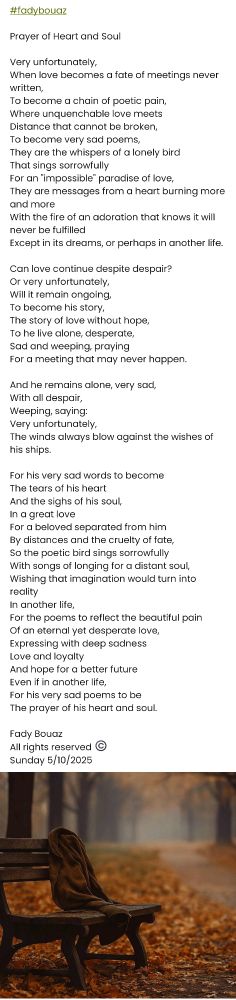 #fadybouaz 

Prayer of Heart and Soul

Very unfortunately,
When love becomes a fate of meetings never written,
To become a chain of poetic pain,
Where unquenchable love meets
Distance that cannot be broken,
To become very sad poems,
They are the whispers of a lonely bird
That sings sorrowfully
For an "impossible" paradise of love,
They are messages from a heart burning more and more
With the fire of an adoration that knows it will never be fulfilled
Except in its dreams, or perhaps in another life.

Can love continue despite despair?
Or very unfortunately,
Will it remain ongoing,
To become his story,
The story of love without hope,
To he live alone, desperate,
Sad and weeping, praying
For a meeting that may never happen.

And he remains alone, very sad,
With all despair,
Weeping, saying:
Very unfortunately, 
The winds always blow against the wishes of his ships.

For his very sad words to become
The tears of his heart
And the sighs of his soul,
In a great love
For a beloved separated from him
By distances and the cruelty of fate,
So the poetic bird sings sorrowfully
With songs of longing for a distant soul, 
Wishing that imagination would turn into reality
In another life,
For the poems to reflect the beautiful pain
Of an eternal yet desperate love,
Expressing with deep sadness
Love and loyalty 
And hope for a better future
Even if in another life,
For his very sad poems to be
The prayer of his heart and soul.

Fady Bouaz 
All rights reserved ©️ 
Sunday 5/10/2025