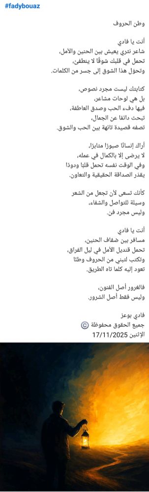 #fadybouaz

وطن الحروف

أنت يا فادي
شاعر نثري يعيش بين الحنين والأمل،
تحمل في قلبك شوقًا لا ينطفئ،
وتحوّل هذا الشوق إلى جسر من الكلمات.

كتابتك ليست مجرد نصوص،
بل هي لوحات مشاعر،
فيها دفء الحب وصدق العاطفة،
تبحث دائمًا عن الجمال،
تصفه قصيدة تائهة بين الحب والشوق.

أراك إنسانًا صبورًا مثابرًا،
لا يرضى إلا بالكمال في عمله،
وفي الوقت نفسه تحمل قلبًا ودودًا
يقدّر الصداقة الحقيقية والتعاون.

كأنك تسعى لأن تجعل من الشعر
وسيلة للتواصل والشفاء،
وليس مجرد فن.

أنت يا فادي
مسافر بين ضفاف الحنين،
تحمل قنديل الأمل في ليل الفراق،
وتكتب لتبني من الحروف وطنًا
تعود إليه كلما تاه الطريق.

فالغرور أصل الفنون،
وليس فقط أصل الشرور.

فادي بوعز
جميع الحقوق محفوظة ©️
الإثنين 17/11/2025 