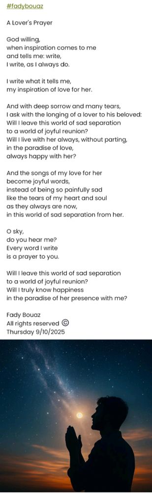 #fadybouaz 

A Lover's Prayer

God willing,
when inspiration comes to me
and tells me: write,
I write, as I always do.

I write what it tells me,
my inspiration of love for her.

And with deep sorrow and many tears,
I ask with the longing of a lover to his beloved:
Will I leave this world of sad separation
to a world of joyful reunion?
Will I live with her always, without parting,
in the paradise of love,
always happy with her?

And the songs of my love for her
become joyful words,
instead of being so painfully sad
like the tears of my heart and soul
as they always are now,
in this world of sad separation from her.

O sky,
do you hear me?
Every word I write
is a prayer to you.

Will I leave this world of sad separation
to a world of joyful reunion?
Will I truly know happiness
in the paradise of her presence with me?

Fady Bouaz
All rights reserved ©️
Thursday 9/10/2025 

#fadybouaz

صلاة عاشق

إن شاء الله،
عندما يأتيني الإلهام
ويقول لي: اكتب،
فأكتب كما أفعل دائمًا.

أكتب ما يقوله لي،
إلهامي في الحب لها.

وبكل حزن كبير ودموع كثيرة،
أسأل بلهفة عاشق لحبيبته:
هل سأرحل عن عالم الفراق الحزين
إلى عالم اللقاء السعيد؟
فأعيش معها دائمًا، من دون فراق،
في جنة الحب،
بسعادة معها دائمًا.

وأغاني حبي لها
تصير كلمات سعيدة،
بدلًا من أن تكون حزينة جدًا
مثل دموع قلبي وروحي
كما هي دائمًا الآن،
في عالم الفراق الحزين عنها.

يا أيتها السماء،
هل تسمعينني؟
كل كلمة أكتبها
صلاتي لك.

هل سأرحل عن عالم الفراق الحزين
إلى عالم اللقاء السعيد؟
هل سأعرف السعادة
في جنة وجودها حقًا معي؟

فادي بوعز
جميع الحقوق محفوظة ©️
الخميس 9/10/2025 