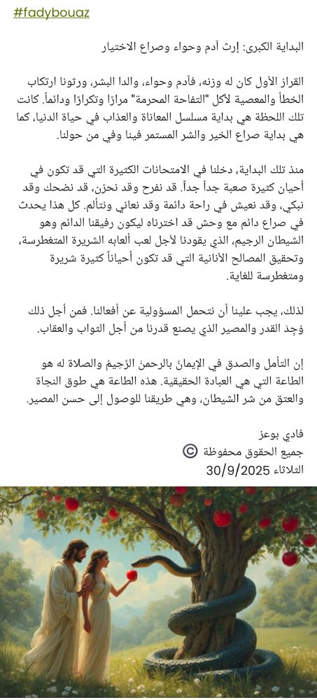 #fadybouaz 

​البداية الكبرى: إرث آدم وحواء وصراع الاختيار

​القرارُ الأول كان له وزنه، فآدم وحواء، والدا البشر، ورثونا ارتكاب الخطأ والمعصية لأكل "التفاحة المحرمة" مرارًا وتكرارًا ودائماً. كانت تلك اللحظة هي بداية مسلسل المعاناة والعذاب في حياة الدنيا، كما هي بداية صراع الخير والشر المستمر فينا وفي من حولنا.

​منذ تلك البداية، دخلنا في الامتحانات الكثيرة التي قد تكون في أحيان كثيرة صعبة جداً جداً. قد نفرح وقد نحزن، قد نضحك وقد نبكي، وقد نعيش في راحة دائمة وقد نعاني ونتألم. كل هذا يحدث في صراع دائم مع وحش قد اخترناه ليكون رفيقنا الدائم وهو الشيطان الرجيم، الذي يقودنا لأجل لعب ألعابه الشريرة المتغطرسة، وتحقيق المصالح الأنانية التي قد تكون أحياناً كثيرة شريرة ومتغطرسة للغاية.

​لذلك، يجب علينا أن نتحمل المسؤولية عن أفعالنا. فمن أجل ذلك وُجِدَ القدر والمصير الذي يصنع قدرنا من أجل الثواب والعقاب.

​إن التأمل والصدق في الإيمانُ بالرحمنْ الرَّحِيمُ والصلاة له هو الطاعة التي هي العبادة الحقيقية. هذه الطاعة هي طوق النجاة والعتق من شر الشيطان، وهي طريقنا للوصول إلى حسن المصير.

فادي بوعز 
جميع الحقوق محفوظة ©️ 
الثلاثاء 30/9/2025