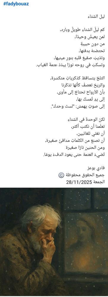 #fadybouaz

ليل الشتاء

كم ليلُ الشتاءِ طويلٌ وبارد،  
لمن يعيشُ وحيدًا،  
من دونِ حبيبةٍ  
تحتضنهُ بدفئها،
وتذيبُ صقيعَ قلبهِ بنورِ عينيها،  
وتسكبُ في روحه نورًا يبدّدُ عتمةَ الغياب.  

الثلجُ يتساقطُ كذكرياتٍ متكسّرة،  
والريحُ تعصفُ كأنّها تذكّرنا  
بأنّ الأرواحَ تحتاجُ إلى مأوى،  
إلى يدٍ تُمسكُ بها،  
إلى صوتٍ يهمسُ: "لستَ وحدك".  

لكنّ الوحدةَ في الشتاءِ  
تعلّمنا أن نكتبَ أكثر،  
أن نغنّي للغائبين،  
أن نصنعَ من الكلماتِ مدافئَ صغيرة،
ومن الحنينِ نارًا صغيرة 
تُضيءُ العتمة حتى يعودَ الدفءُ يومًا.

فادي بوعز
جميع الحقوق محفوظة ©️
الجمعة 28/11/2025 