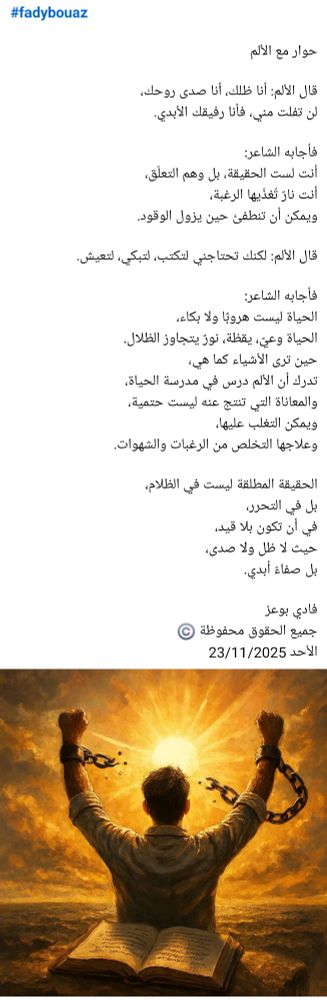 #fadybouaz

​حوار مع الألم

​قال الألم: أنا ظلك، أنا صدى روحك،
لن تفلت مني، فأنا رفيقك الأبدي.

​فأجابه الشاعر:
أنت لست الحقيقة، بل وهم التعلّق،
أنت نارٌ تُغذّيها الرغبة،
ويمكن أن تنطفئ حين يزول الوقود.

​قال الألم: لكنك تحتاجني لتكتب، لتبكي، لتعيش.

​فأجابه الشاعر:
الحياة ليست هروبًا ولا بكاء،
الحياة وعيٌ، يقظة، نورٌ يتجاوز الظلال.
​حين ترى الأشياء كما هي،
تدرك أن الألم درس في مدرسة الحياة، 
والمعاناة التي تنتج عنه ليست حتمية،
ويمكن التغلب عليها،
وعلاجها التخلص من الرغبات والشهوات. 

​الحقيقة المطلقة ليست في الظلام،
بل في التحرر،
في أن تكون بلا قيد،
حيث لا ظل ولا صدى،
بل صفاءٌ أبدي.

فادي بوعز
جميع الحقوق محفوظة ©️
الأحد 23/11/2025 