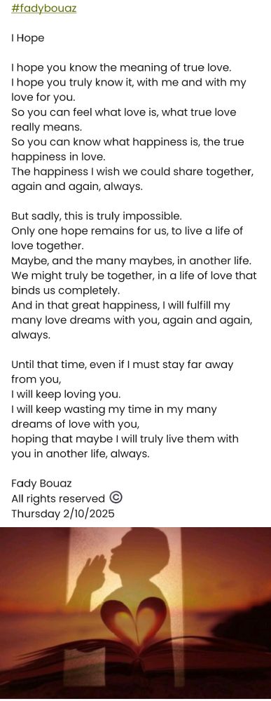 #fadybouaz 

I Hope 

I hope you know the meaning of true love.  
I hope you truly know it, with me and with my love for you.  
So you can feel what love is, what true love really means.  
So you can know what happiness is, the true happiness in love.  
The happiness I wish we could share together, again and again, always.

But sadly, this is truly impossible.  
Only one hope remains for us, to live a life of love together.  
Maybe, and the many maybes, in another life.  
We might truly be together, in a life of love that binds us completely.  
And in that great happiness, I will fulfill my many love dreams with you, again and again, always.

Until that time, even if I must stay far away from you,  
I will keep loving you.  
I will keep wasting my time in my many dreams of love with you,  
hoping that maybe I will truly live them with you in another life, always.

Fady Bouaz 
All rights reserved ©️ 
Thursday 2/10/2025