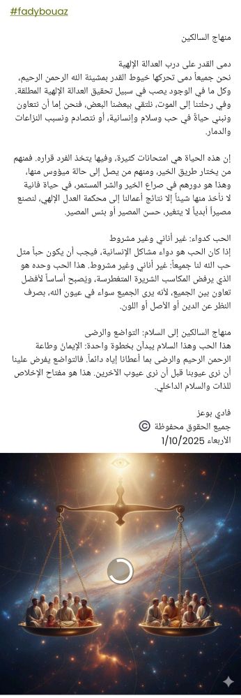 #fadybouaz

منهاج السالكين 

​دمى القدر على درب العدالة الإلهية
​نحن جميعاً دمى تحركها خيوط القدر بمشيئة الله الرحمن الرحيم، وكل ما في الوجود يصب في سبيل تحقيق العدالة الإلهية المطلقة. وفي رحلتنا إلى الموت، نلتقي ببعضنا البعض، فنحن إما أن نتعاون ونبني حياةً في حب وسلام وإنسانية، أو نتصادم ونسبب النزاعات والدمار.

​إن هذه الحياة هي امتحانات كثيرة، وفيها يتخذ الفرد قراره. فمنهم من يختار طريق الخير، ومنهم من يصل إلى حالة ميؤوس منها، وهذا هو دورهم في صراع الخير والشر المستمر، في حياة فانية لا نأخذ منها شيئاً إلا نتائج أعمالنا إلى محكمة العدل الإلهي، لنصنع مصيراً أبدياً لا يتغير، حسن المصير أو بئس المصير.

​الحب كدواء: غير أناني وغير مشروط
​إذا كان الحب هو دواء مشاكل الإنسانية، فيجب أن يكون حباً مثل حب الله لنا جميعاً: غير أناني وغير مشروط. هذا الحب وحده هو الذي يرفض المكاسب الشريرة المتغطرسة، ويُصبح أساساً لأفضل تعاون بين الجميع، لأنه يرى الجميع سواء في عيون الله، بصرف النظر عن الدين أو الأصل أو اللون.

​منهاج السالكين إلى السلام: التواضع والرضى
​هذا الحب وهذا السلام يبدآن بخطوة واحدة: الإيمانُ وطاعة الرحمن الرحيم والرضى بما أعطانا إياه دائماً. فالتواضع يفرض علينا أن نرى عيوبنا قبل أن نرى عيوب الآخرين. هذا هو مفتاح الإخلاص للذات والسلام الداخلي.

فادي بوعز
جميع الحقوق محفوظة ©️
الأربعاء 1/10/2025 
