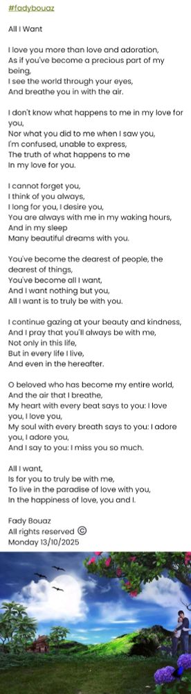 #fadybouaz 

All I Want

I love you more than love and adoration, 
As if you've become a precious part of my being,  
I see the world through your eyes,  
And breathe you in with the air.

I don't know what happens to me in my love for you,  
Nor what you did to me when I saw you,  
I'm confused, unable to express,  
The truth of what happens to me  
In my love for you.

I cannot forget you,  
I think of you always,  
I long for you, I desire you,  
You are always with me in my waking hours,  
And in my sleep  
Many beautiful dreams with you.

You've become the dearest of people, the dearest of things,  
You've become all I want,  
And I want nothing but you,  
All I want is to truly be with you.

I continue gazing at your beauty and kindness,  
And I pray that you'll always be with me,  
Not only in this life,  
But in every life I live,  
And even in the hereafter.

O beloved who has become my entire world,  
And the air that I breathe,  
My heart with every beat says to you: I love you, I love you,  
My soul with every breath says to you: I adore you, I adore you,  
And I say to you: I miss you so much.

All I want,  
Is for you to truly be with me,  
To live in the paradise of love with you,  
In the happiness of love, you and I.

Fady Bouaz 
All rights reserved ©️ 
Monday 13/10/2025