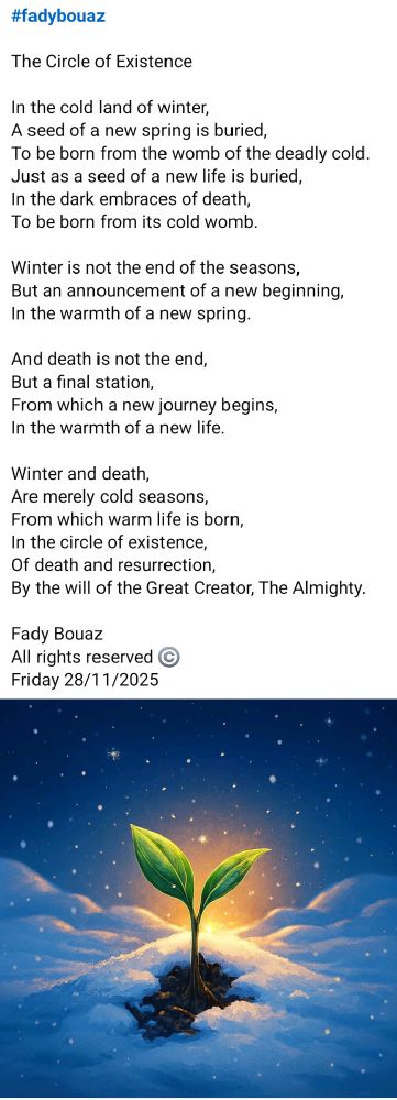 #fadybouaz 

The Circle of Existence

In the cold land of winter,
A seed of a new spring is buried,
To be born from the womb of the deadly cold.
Just as a seed of a new life is buried,
In the dark embraces of death,
To be born from its cold womb.

Winter is not the end of the seasons,
But an announcement of a new beginning,
In the warmth of a new spring.

And death is not the end,
But a final station,
From which a new journey begins,
In the warmth of a new life.

Winter and death,
Are merely cold seasons,
From which warm life is born,
In the circle of existence,
Of death and resurrection,
By the will of the Great Creator, The Almighty.

Fady Bouaz 
All rights reserved ©️ 
Friday 28/11/2025