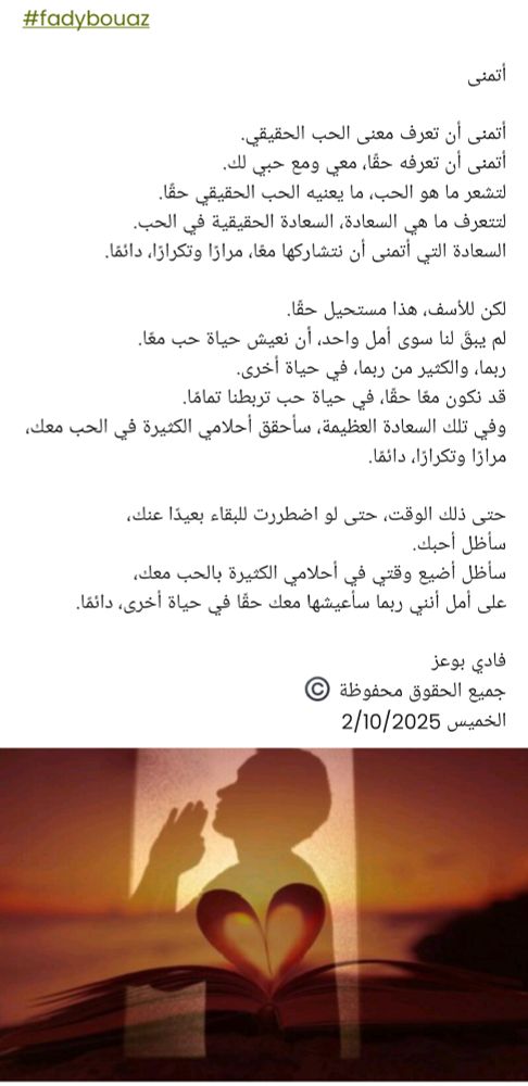 #fadybouaz

أتمنى 

أتمنى أن تعرف معنى الحب الحقيقي.
أتمنى أن تعرفه حقًا، معي ومع حبي لك.
لتشعر ما هو الحب، ما يعنيه الحب الحقيقي حقًا.
لتتعرف ما هي السعادة، السعادة الحقيقية في الحب.
السعادة التي أتمنى أن نتشاركها معًا، مرارًا وتكرارًا، دائمًا.

لكن للأسف، هذا مستحيل حقًا.
لم يبقَ لنا سوى أمل واحد، أن نعيش حياة حب معًا.
ربما، والكثير من ربما، في حياة أخرى.
قد نكون معًا حقًا، في حياة حب تربطنا تمامًا.
وفي تلك السعادة العظيمة، سأحقق أحلامي الكثيرة في الحب معك، مرارًا وتكرارًا، دائمًا.

حتى ذلك الوقت، حتى لو اضطررت للبقاء بعيدًا عنك،
سأظل أحبك.
 سأظل أضيع وقتي في أحلامي الكثيرة بالحب معك،  
 على أمل أنني ربما سأعيشها معك حقًا في حياة أخرى، دائمًا.

فادي بوعز
جميع الحقوق محفوظة ©️
الخميس 2/10/2025 