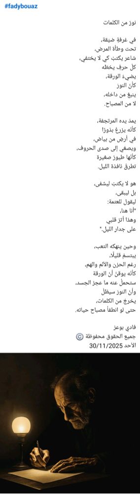 #fadybouaz

نورٌ من الكلمات 

في غرفةٍ ضيّقة،  
تحت وطأة المرض،  
شاعر يكتبُ كي لا يختفي،  
كلّ حرفٍ يخطّه  
يضيءُ الورقة،  
كأنّ النورَ  
ينبعُ من داخله،  
لا من المصباح.  

يمدّ يده المرتجفة،  
كأنّه يزرعُ بذورًا  
في أرضٍ من بياض،  
ويصغي إلى صدى الحروف،  
كأنّها طيورٌ صغيرة  
تطرقُ نافذة الليل.  

هو لا يكتبُ ليشفى،  
بل ليبقى،  
ليقول للعتمة:  
"أنا هنا،  
وهذا أثرُ قلبي  
على جدار الليل."  

وحين ينهكه التعب،  
يبتسمُ قليلًا،
رغم الحزن والألم والهم، 
كأنّه يوقنُ أنّ الورقة  
ستحملُ عنه ما عجز الجسد،  
وأنّ النورَ سيظلّ  
يخرجُ من الكلمات،  
حتى لو انطفأ مصباح حياته. 

فادي بوعز
جميع الحقوق محفوظة ©️
الأحد 30/11/2025 