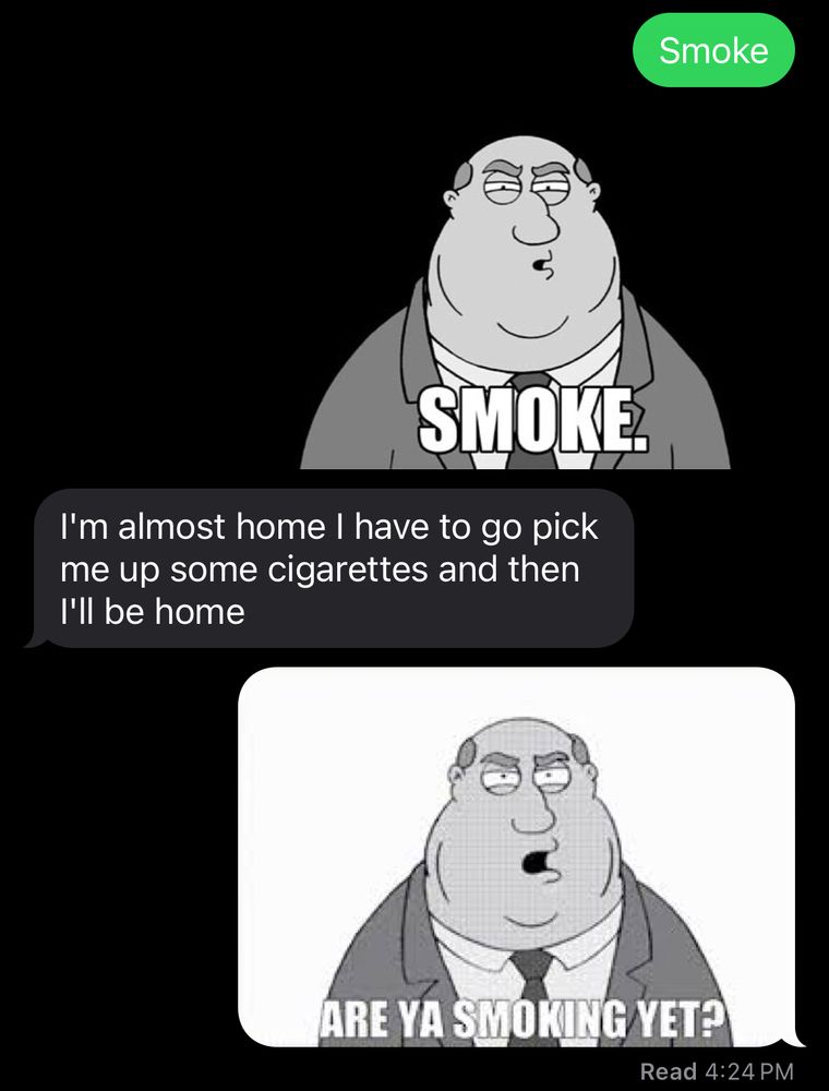 Communication between me and my roommate saying “smoke” and sending a gif from family guy saying “smoke” and them giving a justification that they will be home soon after getting cigarettes to which I reply with a family guy scene saying “are you smoking yet.”