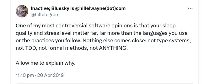One of my most controversial software opinions is that your sleep quality and stress level matter far, far more than the languages you use or the practices you follow. Nothing else comes close: not type systems, not TDD, not formal methods, not ANYTHING.

Allow me to explain why.