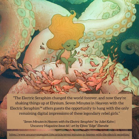 The cover for Uncanny Magazine Issue 66, “Listen To Me And I'll Tell You A Story" by Ejiwa "Edge" Ebenebe: In the depths of the sea a little girl sits on what looks to be a giant pink/green octopus tentacle. Several other tentacles extend in the background, curling in the depths. Towards the front and surrounding the little girl is a school of pink fish, some of them stop to listen as she holds one finger up. She looks like she is about to start telling a story. On the lower right corner, another school of fish is making its way over the tentacles, towards the edge of the cover. The quote reads: "The Electric Seraphim changed the world forever, and now they’re shaking things up at Elysium. Seven Minutes in Heaven with the Electric Seraphim™ offers guests the opportunity to hang with the only remaining digital impressions of these legendary rebel girls." 