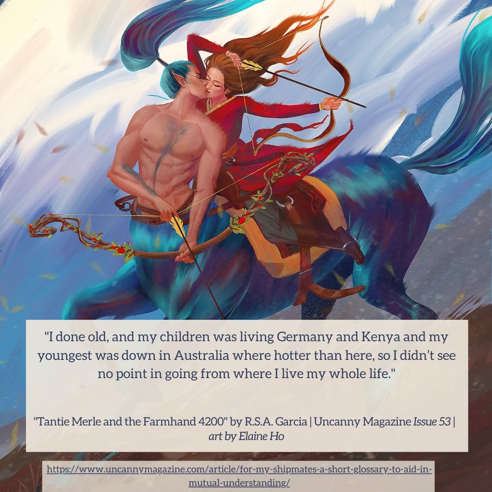 The cover for Uncanny Magazine Issue 53, “A Rest from the Hunt" by Elaine Ho: a muscular masc centaur with a bare chest and blue horse hide, pointed ears, and long blue hair tied in a ponytail holds a nocked bow in his hands. A femme human with long untied brown hair rides on the saddle wearing a red longcoat with yellow trim, riding pants, and brown boots. The human also has a bow and an arrow nocked and pulled back. Both of them are kissing each other as the white and pale blue clouds and brown earth underneath have lines that imply rapid motion. The quote reads: "I done old, and my children was living Germany and Kenya and my youngest was down in Australia where hotter than here, so I didn’t see no point in going from where I live my whole life."