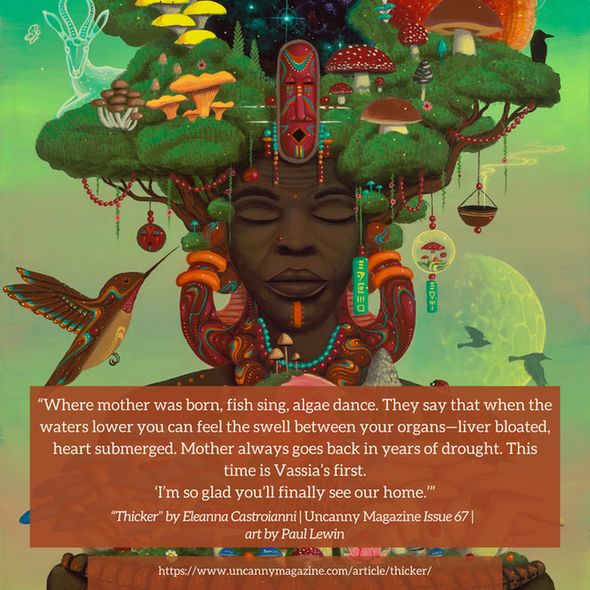 The cover for Uncanny Magazine Issue 67, "Mushroom Mother of Us All" by Paul Lewin. In the center, an elderly Black woman has her eyes serenely closed, a brown-orange nose piercing on her right nostril and an orange line/mark on her chin. Her hair are the green leaves of trees, trunks growing out of the side of her face, and mushrooms growing through the leaves. She wears large earrings of orange, sienna, with aqua and white lines and dots. Her hands hold a bowl lined with Black faces and mushrooms growing out of the bowl. In the center of the bowl and thus the front of her chest is an orange sun surrounded by a dark pink halo like a globe. The quote reads: "Where mother was born, fish sing, algae dance. They say that when the waters lower you can feel the swell between your organs—liver bloated, heart submerged. Mother always goes back in years of drought. This time is Vassia’s first.

'I’m so glad you’ll finally see our home.'"