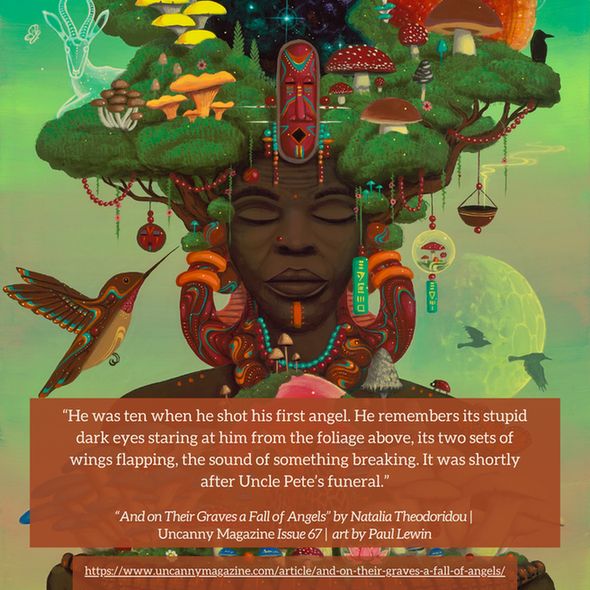 The cover for Uncanny Magazine Issue 67, "Mushroom Mother of Us All" by Paul Lewin: In the center, an elderly Black woman has her eyes serenely closed, a brown-orange nose piercing on her right nostril and an orange line/mark on her chin. Her hair are the green leaves of trees, trunks growing out of the side of her face, and mushrooms growing through the leaves. She wears large earrings of orange, sienna, with aqua and white lines and dots. Her hands hold a bowl lined with Black faces and mushrooms growing out of the bowl. In the center of the bowl and thus the front of her chest is an orange sun surrounded by a dark pink halo like a globe. The quote reads: "He was ten when he shot his first angel. He remembers its stupid dark eyes staring at him from the foliage above, its two sets of wings flapping, the sound of something breaking. It was shortly after Uncle Pete’s funeral."