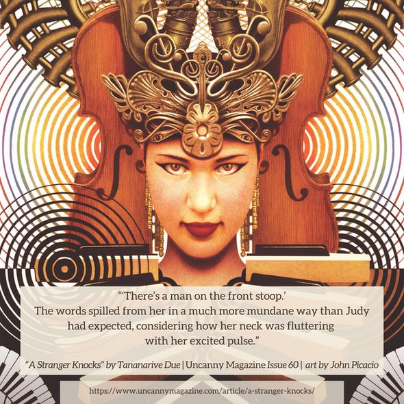 The cover for Uncanny Magazine Issue 60, “La Musica” by John Picacio: A woman faces the observer head on; her headgear is made of a split violin, followed by brass instruments twisted into what becomes a crown. Below her, the piano keys frame her collar, reminiscent of a ceremonial outfit. Piano keyboard keys swirl below her. She exudes confidence, power and beckons the onlooker closer, and the quote says, “'There’s a man on the front stoop.' The words spilled from her in a much more mundane way than Judy had expected, considering how her neck was fluttering with her excited pulse."