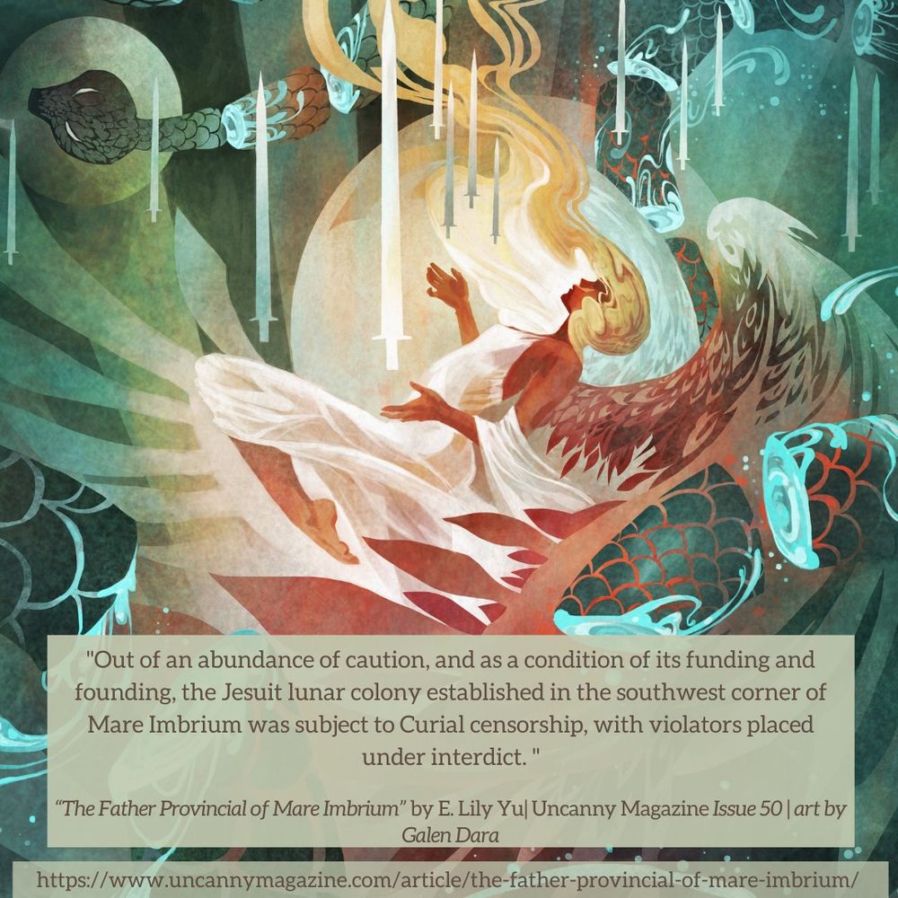 The cover for Uncanny Magazine Issue 50, “Sharps and Soft” by Galen Dara: A woman lies on her back, palms open upward as a series of swords surround her. Wings unfurl from her back casting an almost protective shield. On the upper left there is the head of a snake, and scattered throughout the image there are pieces of the snake, blood a bright cyan tinge where the swords have cut through. Her dress is white and behind her a bright white moon is visible, and the quote says "Out of an abundance of caution, and as a condition of its funding and founding, the Jesuit lunar colony established in the southwest corner of Mare Imbrium was subject to Curial censorship, with violators placed under interdict."