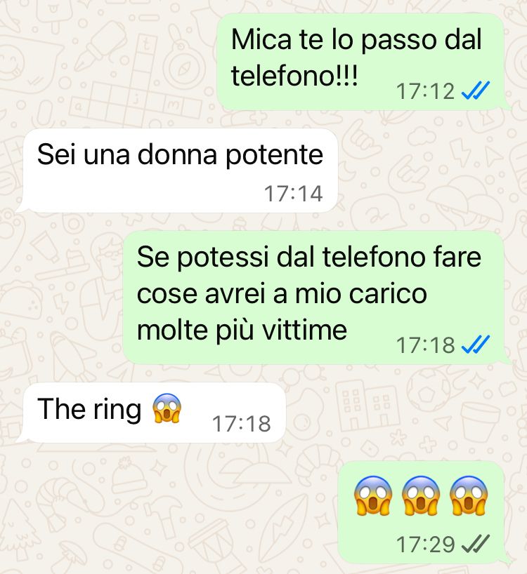 -Mica te lo passo dal telefono
-Sei una donna potente 
-Se potessi dal telefono fare cose avrei a mio carico molte più vittime
-The ring! 😱
-😱😱😱