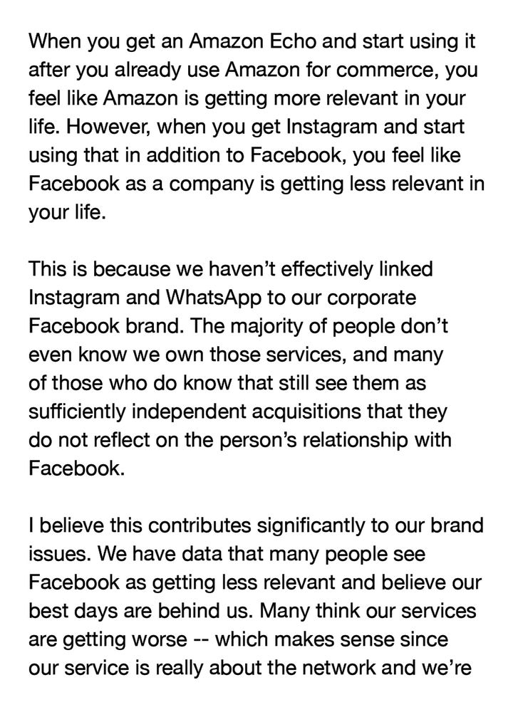 When you get an Amazon Echo and start using it after you already use Amazon for commerce, you feel like Amazon is getting more relevant in your life. However, when you get Instagram and start using that in addition to Facebook, you feel like Facebook as a company is getting less relevant in your life.

This is because we haven't effectively linked Instagram and WhatsApp to our corporate Facebook brand. The majority of people don't even know we own those services, and many of those who do know that still see them as sufficiently independent acquisitions that they do not reflect on the person's relationship with Facebook.

I believe this contributes significantly to our brand issues. We have data that many people see Facebook as getting less relevant and believe our best days are behind us. Many think our services are getting worse -- which makes sense since our service is really about the network and we're