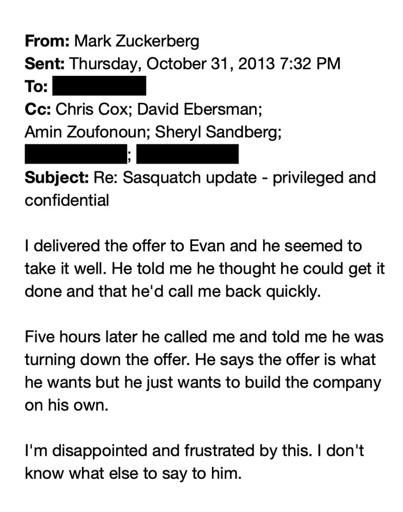 From: Mark Zuckerberg
Sent: Thursday, October 31, 2013 7:32 PM
To: [REDACTED]
Cc: Chris Cox; David Ebersman; Amin Zoufonoun; Sheryl Sandberg; [REDACTED]; [REDACTED]
Subject: Re: Sasquatch update - privileged and confidential

I delivered the offer to Evan and he seemed to take it well. He told me he thought he could get it done and that he'd call me back quickly.

Five hours later he called me and told me he was turning down the offer. He says the offer is what he wants but he just wants to build the company on his own.

I'm disappointed and frustrated by this. I don't know what else to say to him.