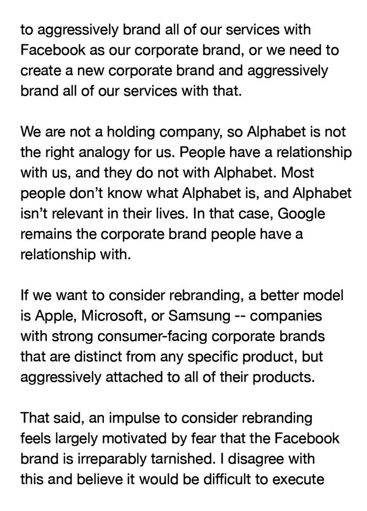 to aggressively brand all of our services with Facebook as our corporate brand, or we need to create a new corporate brand and aggressively brand all of our services with that.

We are not a holding company, so Alphabet is not the right analogy for us. People have a relationship with us, and they do not with Alphabet. Most people don't know what Alphabet is, and Alphabet isn't relevant in their lives. In that case, Google remains the corporate brand people have a relationship with.

If we want to consider rebranding, a better model is Apple, Microsoft, or Samsung -- companies with strong consumer-facing corporate brands that are distinct from any specific product, but aggressively attached to all of their products.

That said, an impulse to consider rebranding feels largely motivated by fear that the Facebook brand is irreparably tarnished. I disagree with this and believe it would be difficult to execute