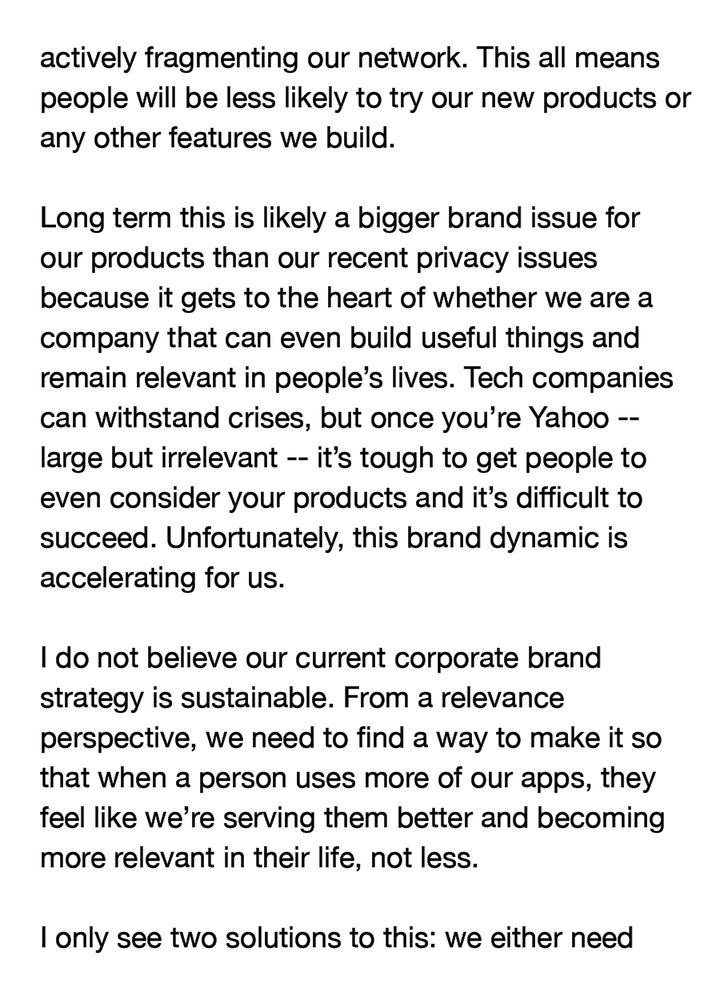 actively fragmenting our network. This all means people will be less likely to try our new products or any other features we build.

Long term this is likely a bigger brand issue for our products than our recent privacy issues because it gets to the heart of whether we are a company that can even build useful things and remain relevant in people's lives. Tech companies can withstand crises, but once you're Yahoo -- large but irrelevant -- it's tough to get people to even consider your products and it's difficult to succeed. Unfortunately, this brand dynamic is accelerating for us.

I do not believe our current corporate brand strategy is sustainable. From a relevance perspective, we need to find a way to make it so that when a person uses more of our apps, they feel like we're serving them better and becoming more relevant in their life, not less.

I only see two solutions to this: we either need