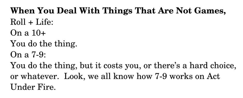 text that reads 
"When You Deal With Things That Are Not Games,
Roll + Life:
On a 10+
You do the thing.
On a 7­9:
You do the thing, but it costs you, or there’s a hard choice, or whatever. Look, we all know how 7­9 works on Act Under Fire."