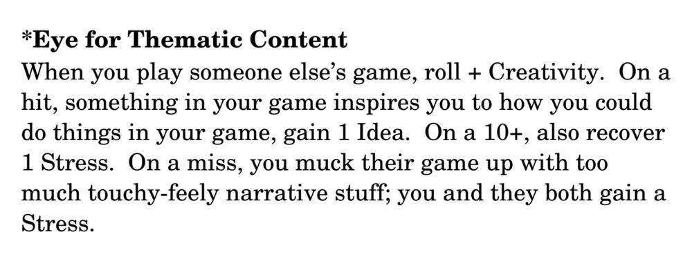 text that reads:
"*Eye for Thematic Content
When you play someone else’s game, roll + Creativity. On a hit, something in your game inspires you to how you could do things in your game, gain 1 Idea. On a 10+, also recover 1 Stress. On a miss, you muck their game up with too much touchy­feely narrative stuff; you and they both gain a Stress."