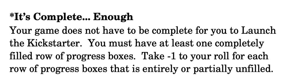 text that reads
"*It’s Complete... Enough
Your game does not have to be complete for you to Launch the Kickstarter. You must have at least one completely filled row of progress boxes. Take ­1 to your roll for each row of progress boxes that is entirely or partially unfilled."