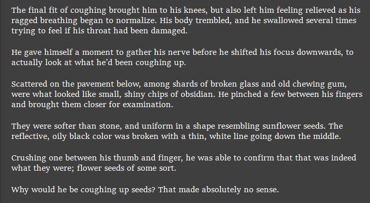 The final fit of coughing brought him to his knees, but also left him feeling relieved as his ragged breathing began to normalize. His body trembled, and he swallowed several times trying to feel if his throat had been damaged.

He gave himself a moment to gather his nerve before he shifted his focus downwards, to actually look at what he’d been coughing up.

Scattered on the pavement below, among shards of broken glass and old chewing gum, were what looked like small, shiny chips of obsidian. He pinched a few between his fingers and brought them closer for examination.

They were softer than stone, and uniform in a shape resembling sunflower seeds. The reflective, oily black color was broken with a thin, white line going down the middle.

Crushing one between his thumb and finger, he was able to confirm that that was indeed what they were; flower seeds of some sort.

Why would he be coughing up seeds? That made absolutely no sense.